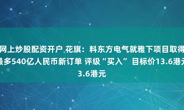 网上炒股配资开户 花旗：料东方电气就雅下项目取得最多540亿人民币新订单 评级“买入” 目标价13.6港元