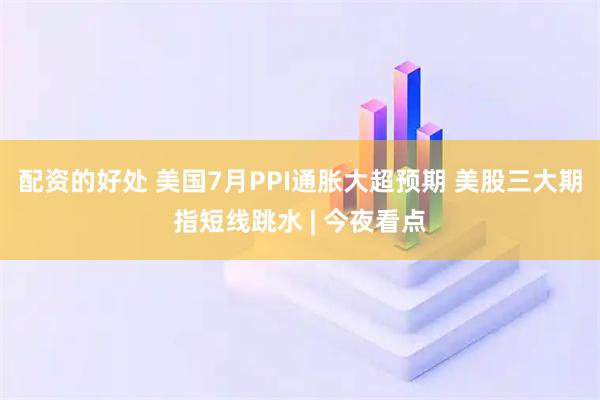 配资的好处 美国7月PPI通胀大超预期 美股三大期指短线跳水 | 今夜看点
