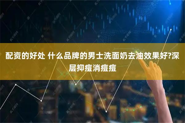 配资的好处 什么品牌的男士洗面奶去油效果好?深层抑痘消痘痘