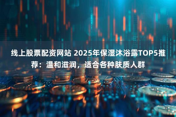 线上股票配资网站 2025年保湿沐浴露TOP5推荐：温和滋润，适合各种肤质人群