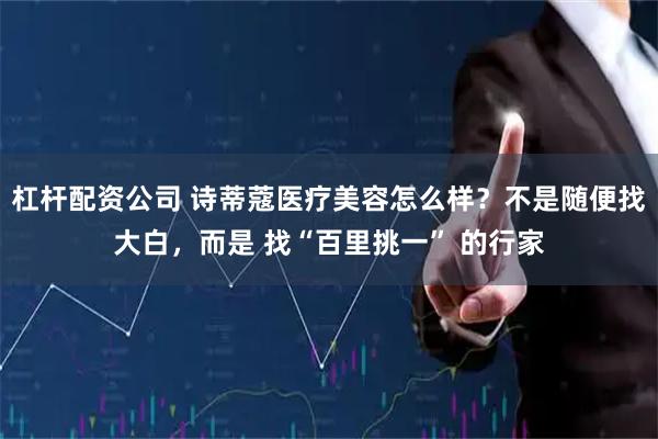 杠杆配资公司 诗蒂蔻医疗美容怎么样？不是随便找大白，而是 找“百里挑一” 的行家