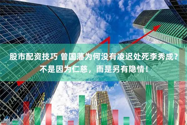 股市配资技巧 曾国藩为何没有凌迟处死李秀成？不是因为仁慈，而是另有隐情！