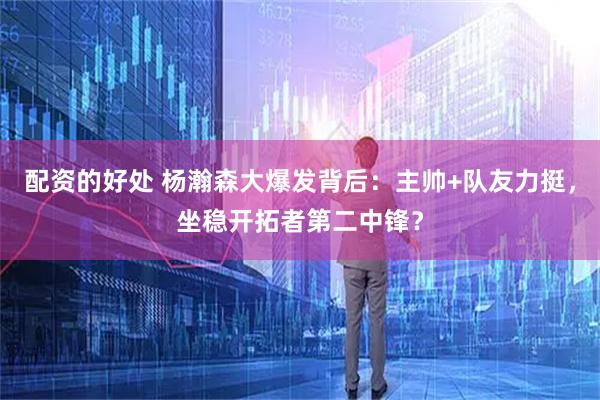 配资的好处 杨瀚森大爆发背后：主帅+队友力挺，坐稳开拓者第二中锋？