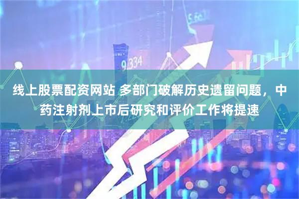线上股票配资网站 多部门破解历史遗留问题，中药注射剂上市后研究和评价工作将提速