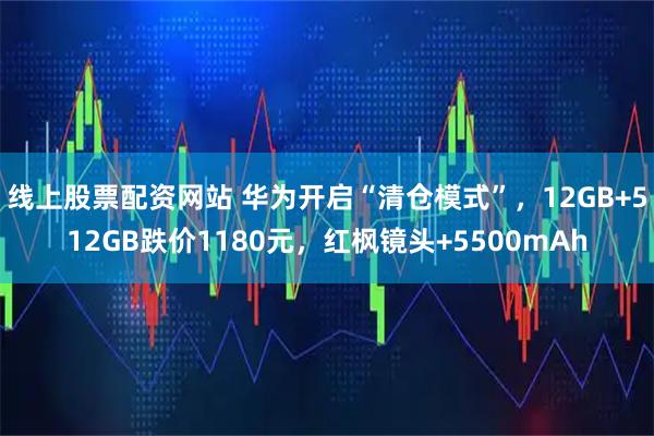 线上股票配资网站 华为开启“清仓模式”，12GB+512GB跌价1180元，红枫镜头+5500mAh