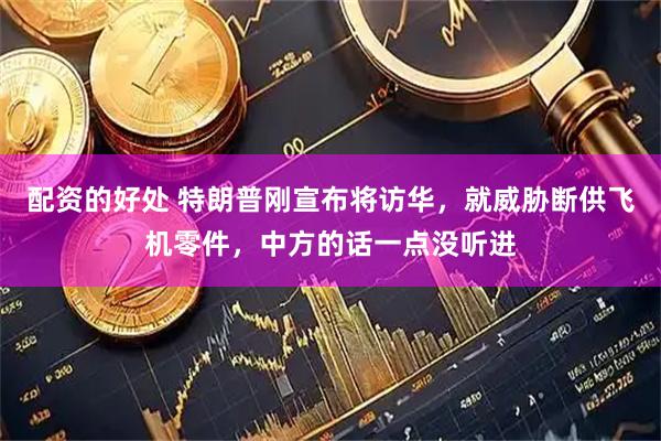 配资的好处 特朗普刚宣布将访华，就威胁断供飞机零件，中方的话一点没听进