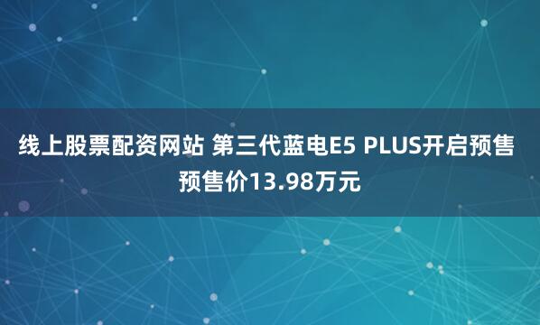 线上股票配资网站 第三代蓝电E5 PLUS开启预售 预售价13.98万元