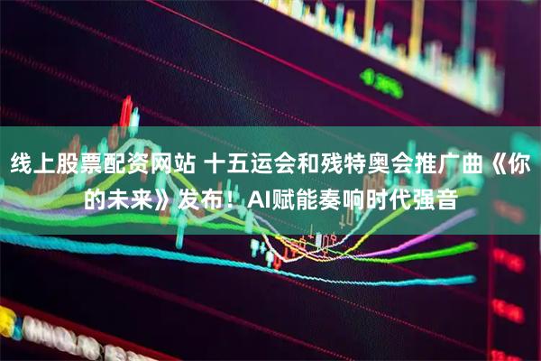线上股票配资网站 十五运会和残特奥会推广曲《你的未来》发布！AI赋能奏响时代强音