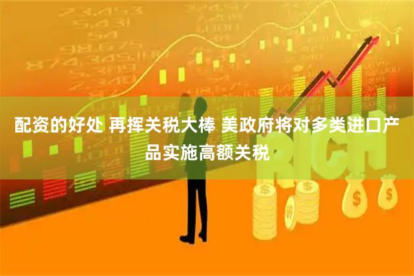 配资的好处 再挥关税大棒 美政府将对多类进口产品实施高额关税