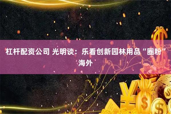 杠杆配资公司 光明谈：乐看创新园林用品“圈粉”海外