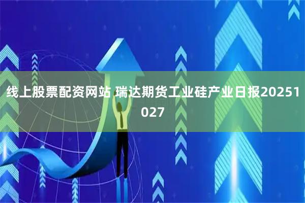 线上股票配资网站 瑞达期货工业硅产业日报20251027