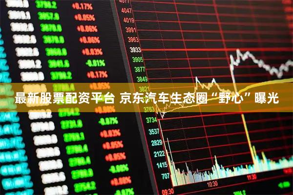 最新股票配资平台 京东汽车生态圈“野心”曝光