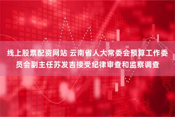 线上股票配资网站 云南省人大常委会预算工作委员会副主任苏发吉接受纪律审查和监察调查