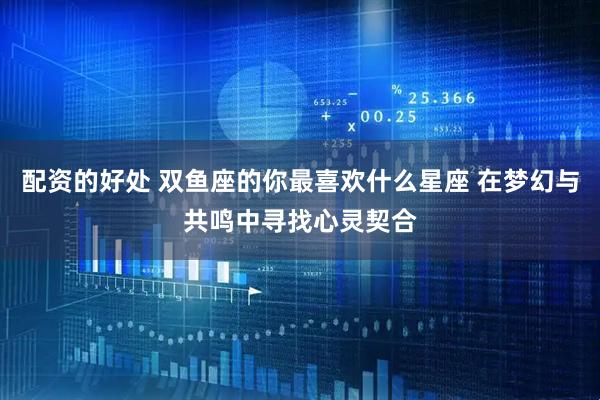 配资的好处 双鱼座的你最喜欢什么星座 在梦幻与共鸣中寻找心灵契合