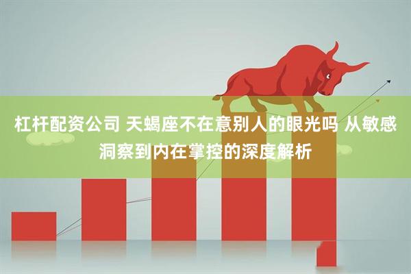 杠杆配资公司 天蝎座不在意别人的眼光吗 从敏感洞察到内在掌控的深度解析