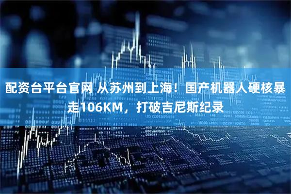 配资台平台官网 从苏州到上海！国产机器人硬核暴走106KM，打破吉尼斯纪录
