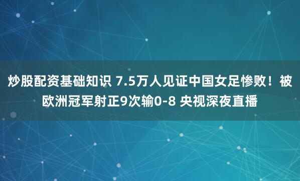 炒股配资基础知识 7.5万人见证中国女足惨败！被欧洲冠军射正9次输0-8 央视深夜直播