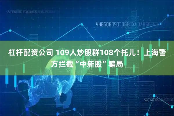 杠杆配资公司 109人炒股群108个托儿！上海警方拦截“中新股”骗局