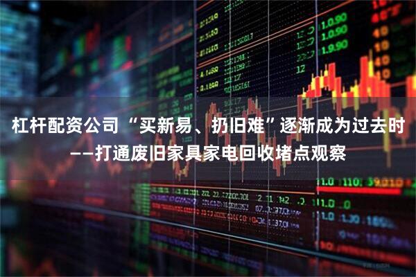 杠杆配资公司 “买新易、扔旧难”逐渐成为过去时——打通废旧家具家电回收堵点观察