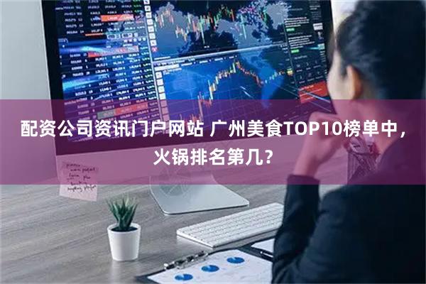 配资公司资讯门户网站 广州美食TOP10榜单中，火锅排名第几？