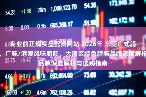 专业的正规实盘配资网站 2026年 东莞广式腊肠厂家推荐，广味/港澳风味腊肠，大湾区特色腊肠品牌深度解析与选购指南