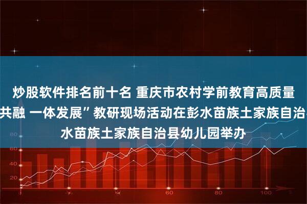 炒股软件排名前十名 重庆市农村学前教育高质量发展暨“城乡共融 一体发展”教研现场活动在彭水苗族土家族自治县幼儿园举办