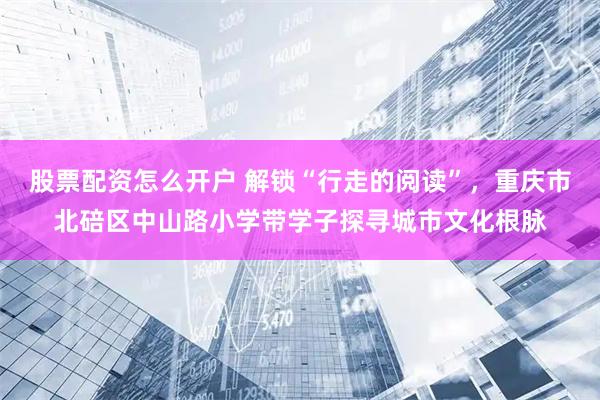股票配资怎么开户 解锁“行走的阅读”，重庆市北碚区中山路小学带学子探寻城市文化根脉