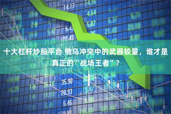 十大杠杆炒股平台 俄乌冲突中的武器较量，谁才是真正的“战场王者”？