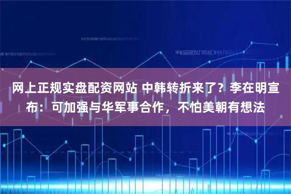 网上正规实盘配资网站 中韩转折来了？李在明宣布：可加强与华军事合作，不怕美朝有想法