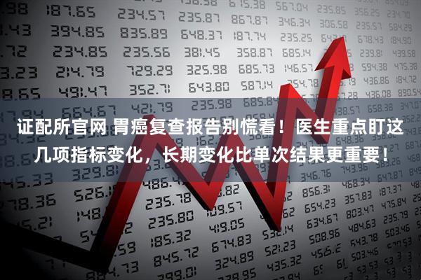 证配所官网 胃癌复查报告别慌看！医生重点盯这几项指标变化，长期变化比单次结果更重要！