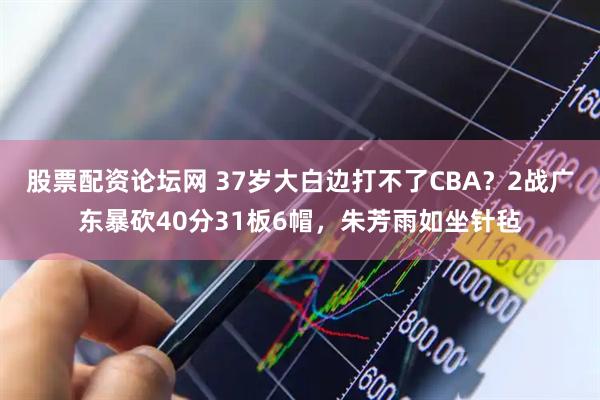 股票配资论坛网 37岁大白边打不了CBA？2战广东暴砍40分31板6帽，朱芳雨如坐针毡