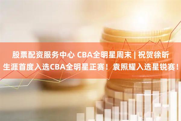 股票配资服务中心 CBA全明星周末 | 祝贺徐昕生涯首度入选CBA全明星正赛！袁照耀入选星锐赛！