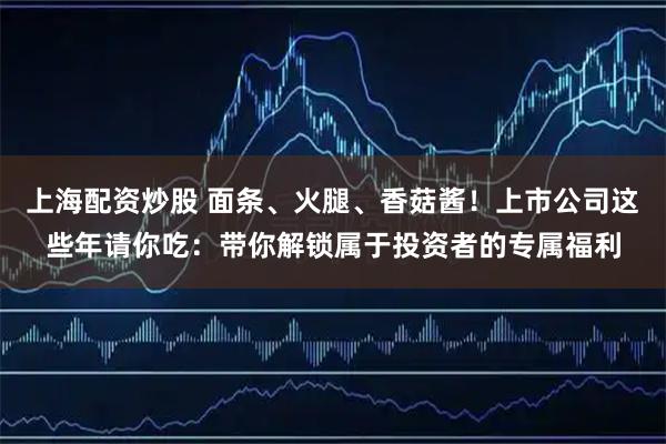 上海配资炒股 面条、火腿、香菇酱！上市公司这些年请你吃：带你解锁属于投资者的专属福利