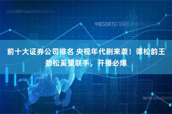 前十大证券公司排名 央视年代剧来袭！谭松韵王劲松奚望联手，开播必爆