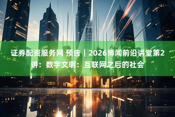 证券配资服务网 预告｜2026博闻前沿讲堂第2讲：数字文明：互联网之后的社会