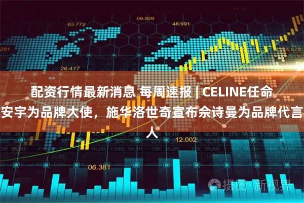 配资行情最新消息 每周速报 | CELINE任命王安宇为品牌大使，施华洛世奇宣布佘诗曼为品牌代言人