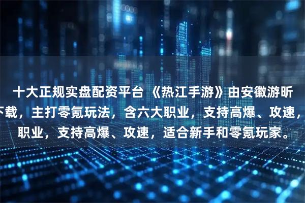 十大正规实盘配资平台 《热江手游》由安徽游昕运营，提供三端互通下载，主打零氪玩法，含六大职业，支持高爆、攻速，适合新手和零氪玩家。