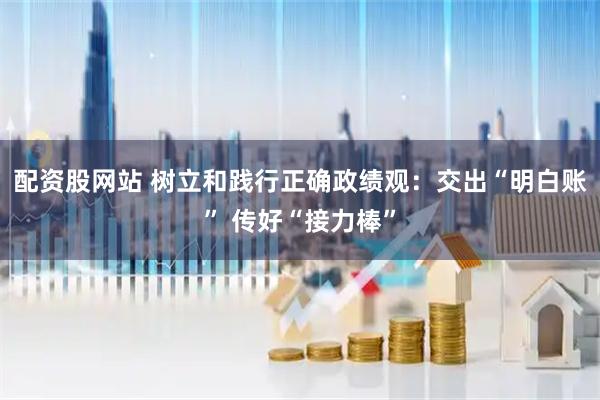 配资股网站 树立和践行正确政绩观：交出“明白账” 传好“接力棒”