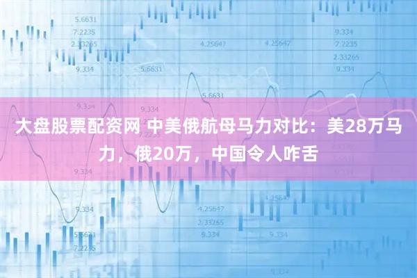 大盘股票配资网 中美俄航母马力对比：美28万马力，俄20万，中国令人咋舌