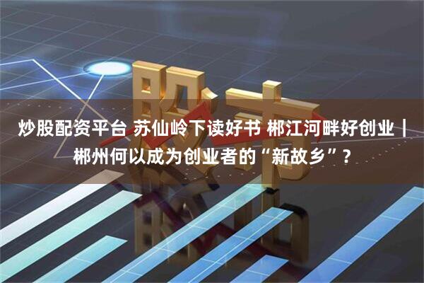 炒股配资平台 苏仙岭下读好书 郴江河畔好创业｜郴州何以成为创业者的“新故乡”？