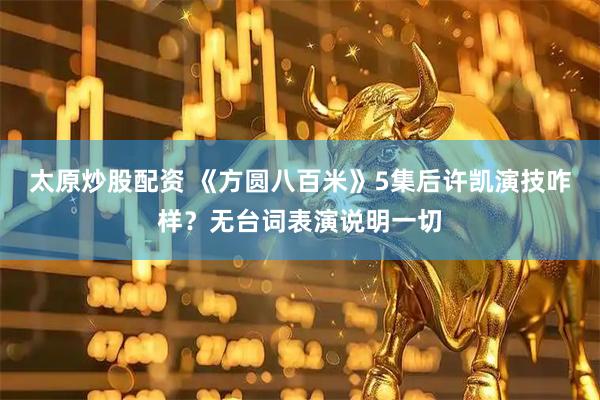 太原炒股配资 《方圆八百米》5集后许凯演技咋样？无台词表演说明一切