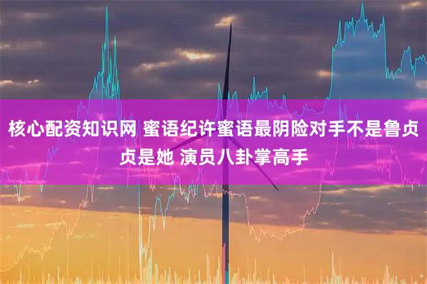 核心配资知识网 蜜语纪许蜜语最阴险对手不是鲁贞贞是她 演员八卦掌高手