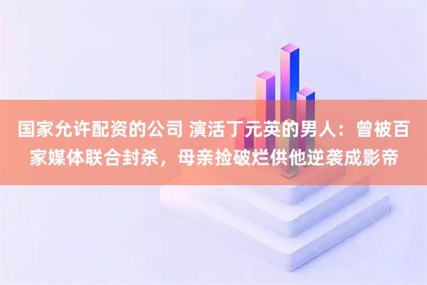 国家允许配资的公司 演活丁元英的男人:曾被百家媒体联合封杀,母亲捡破烂供他逆袭成影帝