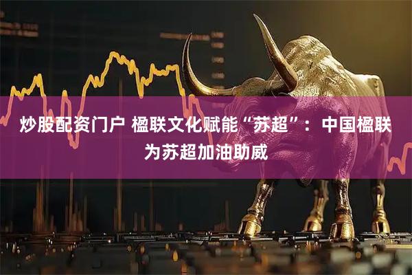 炒股配资门户 楹联文化赋能“苏超”：中国楹联为苏超加油助威