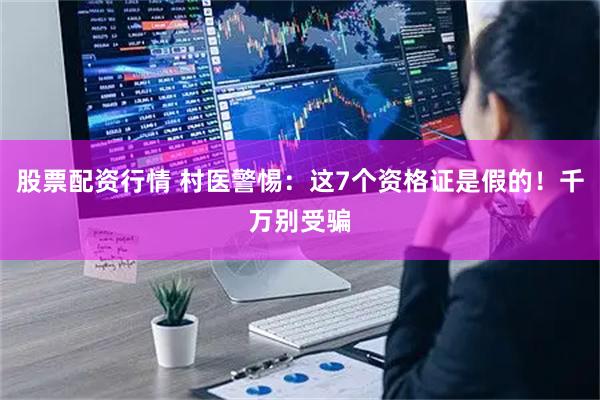 股票配资行情 村医警惕：这7个资格证是假的！千万别受骗