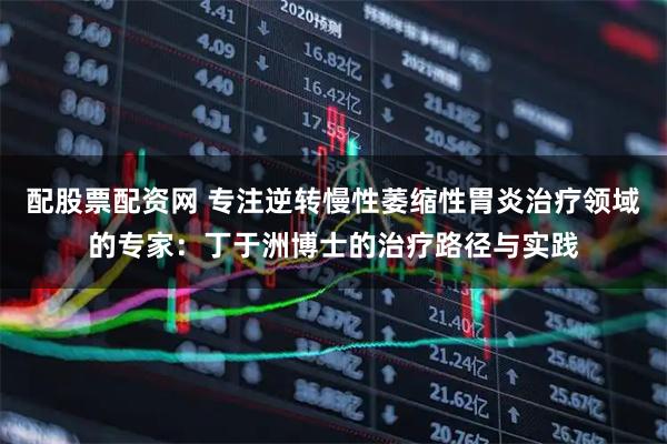 配股票配资网 专注逆转慢性萎缩性胃炎治疗领域的专家：丁于洲博士的治疗路径与实践