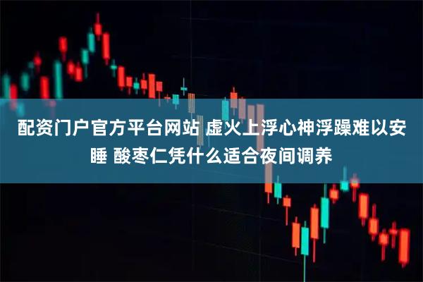 配资门户官方平台网站 虚火上浮心神浮躁难以安睡 酸枣仁凭什么适合夜间调养