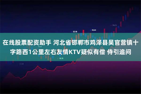 在线股票配资助手 河北省邯郸市鸡泽县吴官营镇十字路西1公里左右友情KTV疑似有偿 侍引追问