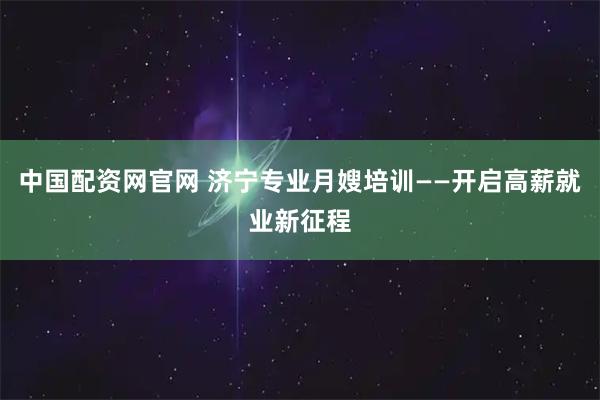 中国配资网官网 济宁专业月嫂培训——开启高薪就业新征程