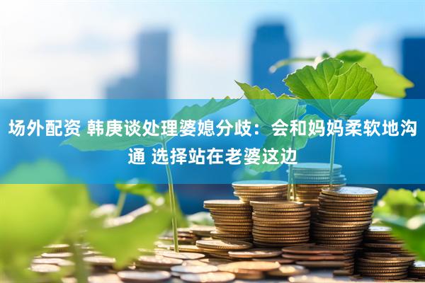 场外配资 韩庚谈处理婆媳分歧：会和妈妈柔软地沟通 选择站在老婆这边